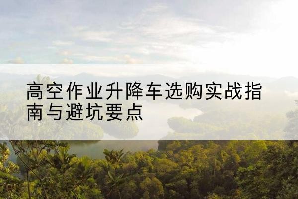 柏乡升降车怎么选-高空作业升降车选购实战指南与避坑要点