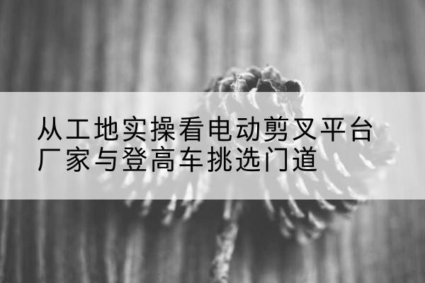 柏乡电动剪叉升降平台厂家-从工地实操看电动剪叉平台厂家与登高车挑选门道