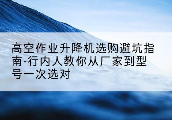 柏乡升降平台厂家-高空作业升降机选购避坑指南-行内人教你从厂家到型号一次选对