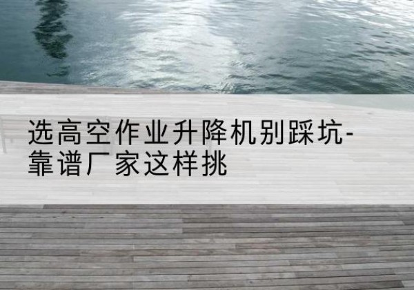 柏乡剪叉式升降机厂家-选高空作业升降机别踩坑-靠谱厂家这样挑