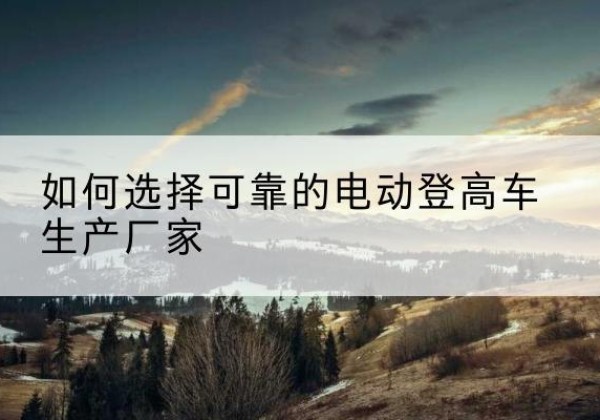 柏乡电动登高车厂家-如何选择可靠的电动登高车生产厂家