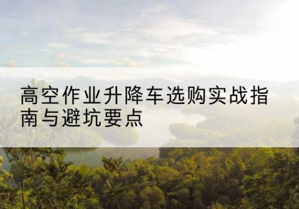 柏乡升降车怎么选-高空作业升降车选购实战指南与避坑要点